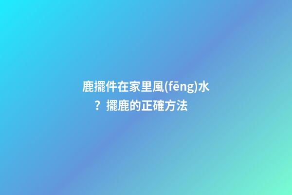 鹿擺件在家里風(fēng)水？擺鹿的正確方法